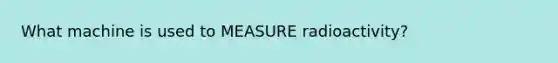 What machine is used to MEASURE radioactivity?