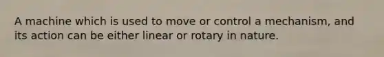 A machine which is used to move or control a mechanism, and its action can be either linear or rotary in nature.