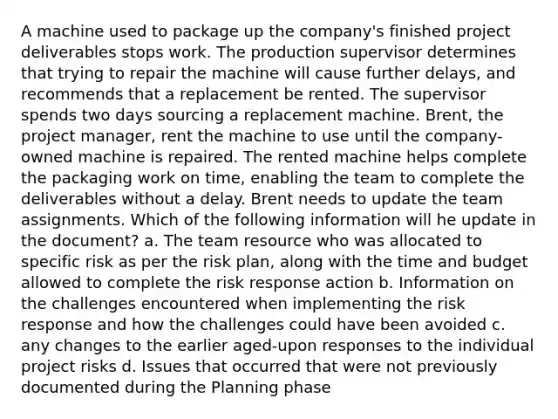 A machine used to package up the company's finished project deliverables stops work. The production supervisor determines that trying to repair the machine will cause further delays, and recommends that a replacement be rented. The supervisor spends two days sourcing a replacement machine. Brent, the project manager, rent the machine to use until the company-owned machine is repaired. The rented machine helps complete the packaging work on time, enabling the team to complete the deliverables without a delay. Brent needs to update the team assignments. Which of the following information will he update in the document? a. The team resource who was allocated to specific risk as per the risk plan, along with the time and budget allowed to complete the risk response action b. Information on the challenges encountered when implementing the risk response and how the challenges could have been avoided c. any changes to the earlier aged-upon responses to the individual project risks d. Issues that occurred that were not previously documented during the Planning phase