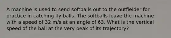 A machine is used to send softballs out to the outfielder for practice in catching fly balls. The softballs leave the machine with a speed of 32 m/s at an angle of 63. What is the vertical speed of the ball at the very peak of its trajectory?