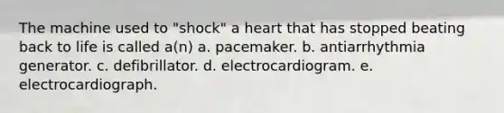 The machine used to "shock" a heart that has stopped beating back to life is called a(n) a. pacemaker. b. antiarrhythmia generator. c. defibrillator. d. electrocardiogram. e. electrocardiograph.