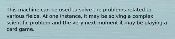 This machine can be used to solve the problems related to various fields. At one instance, it may be solving a complex scientific problem and the very next moment it may be playing a card game.