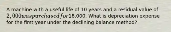 A machine with a useful life of 10 years and a residual value of 2,000 was purchased for18,000. What is depreciation expense for the first year under the declining balance method?