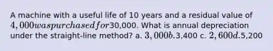 A machine with a useful life of 10 years and a residual value of 4,000 was purchased for30,000. What is annual depreciation under the straight-line method? a. 3,000 b.3,400 c. 2,600 d.5,200