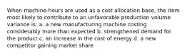 When machine-hours are used as a cost allocation base, the item most likely to contribute to an unfavorable production volume variance is: a. a new manufacturing machine costing considerably more than expected b. strengthened demand for the product c. an increase in the cost of energy d. a new competitor gaining market share