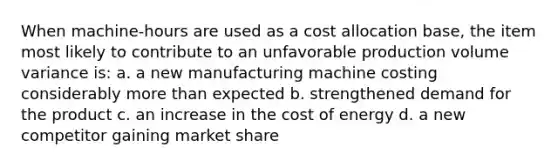 When machine-hours are used as a cost allocation base, the item most likely to contribute to an unfavorable production volume variance is: a. a new manufacturing machine costing considerably more than expected b. strengthened demand for the product c. an increase in the cost of energy d. a new competitor gaining market share