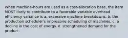 When machine-hours are used as a cost-allocation base, the item MOST likely to contribute to a favorable variable overhead efficiency variance is a. excessive machine breakdowns. b. the production scheduler's impressive scheduling of machines. c. a decline in the cost of energy. d. strengthened demand for the product.