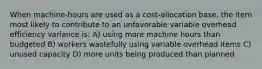 When machine-hours are used as a cost-allocation base, the item most likely to contribute to an unfavorable variable overhead efficiency variance is: A) using more machine hours than budgeted B) workers wastefully using variable overhead items C) unused capacity D) more units being produced than planned