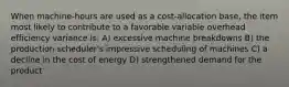 When machine-hours are used as a cost-allocation base, the item most likely to contribute to a favorable variable overhead efficiency variance is: A) excessive machine breakdowns B) the production scheduler's impressive scheduling of machines C) a decline in the cost of energy D) strengthened demand for the product