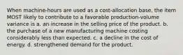 When machine-hours are used as a cost-allocation base, the item MOST likely to contribute to a favorable production-volume variance is a. an increase in the selling price of the product. b. the purchase of a new manufacturing machine costing considerably less than expected. c. a decline in the cost of energy. d. strengthened demand for the product.