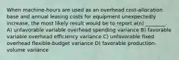 When machine-hours are used as an overhead cost-allocation base and annual leasing costs for equipment unexpectedly increase, the most likely result would be to report a(n) ________. A) unfavorable variable overhead spending variance B) favorable variable overhead efficiency variance C) unfavorable fixed overhead flexible-budget variance D) favorable production-volume variance