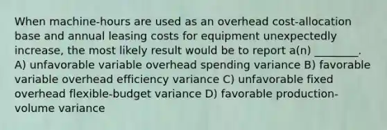 When machine-hours are used as an overhead cost-allocation base and annual leasing costs for equipment unexpectedly increase, the most likely result would be to report a(n) ________. A) unfavorable variable overhead spending variance B) favorable variable overhead efficiency variance C) unfavorable fixed overhead flexible-budget variance D) favorable production-volume variance