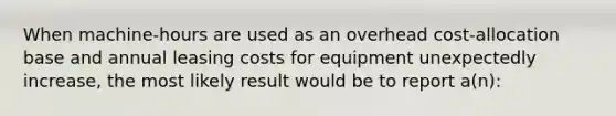 When machine-hours are used as an overhead cost-allocation base and annual leasing costs for equipment unexpectedly increase, the most likely result would be to report a(n):