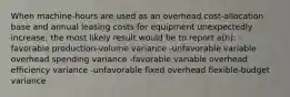 When machine-hours are used as an overhead cost-allocation base and annual leasing costs for equipment unexpectedly increase, the most likely result would be to report a(n): -favorable production-volume variance -unfavorable variable overhead spending variance -favorable variable overhead efficiency variance -unfavorable fixed overhead flexible-budget variance