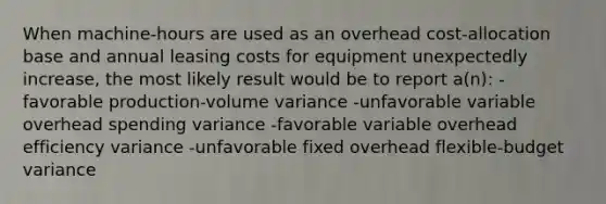 When machine-hours are used as an overhead cost-allocation base and annual leasing costs for equipment unexpectedly increase, the most likely result would be to report a(n): -favorable production-volume variance -unfavorable variable overhead spending variance -favorable variable overhead efficiency variance -unfavorable fixed overhead flexible-budget variance