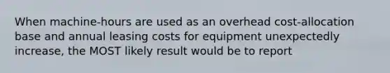 When machine-hours are used as an overhead cost-allocation base and annual leasing costs for equipment unexpectedly increase, the MOST likely result would be to report