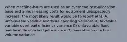 When machine-hours are used as an overhead cost-allocation base and annual leasing costs for equipment unexpectedly increase, the most likely result would be to report a(n): A) unfavorable variable overhead spending variance B) favorable variable overhead efficiency variance C) unfavorable fixed overhead flexible-budget variance D) favorable production-volume variance