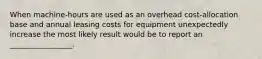 When machine-hours are used as an overhead cost-allocation base and annual leasing costs for equipment unexpectedly increase the most likely result would be to report an _________________.