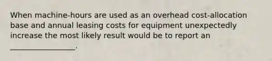 When machine-hours are used as an overhead cost-allocation base and annual leasing costs for equipment unexpectedly increase the most likely result would be to report an _________________.