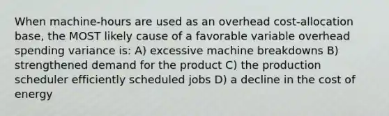 When machine-hours are used as an overhead cost-allocation base, the MOST likely cause of a favorable variable overhead spending variance is: A) excessive machine breakdowns B) strengthened demand for the product C) the production scheduler efficiently scheduled jobs D) a decline in the cost of energy