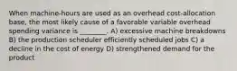 When machine-hours are used as an overhead cost-allocation base, the most likely cause of a favorable variable overhead spending variance is ________. A) excessive machine breakdowns B) the production scheduler efficiently scheduled jobs C) a decline in the cost of energy D) strengthened demand for the product