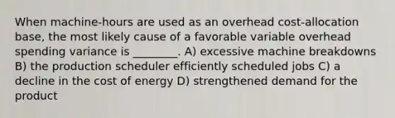 When machine-hours are used as an overhead cost-allocation base, the most likely cause of a favorable variable overhead spending variance is ________. A) excessive machine breakdowns B) the production scheduler efficiently scheduled jobs C) a decline in the cost of energy D) strengthened demand for the product