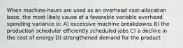 When machine-hours are used as an overhead cost-allocation base, the most likely cause of a favorable variable overhead spending variance is: A) excessive machine breakdowns B) the production scheduler efficiently scheduled jobs C) a decline in the cost of energy D) strengthened demand for the product