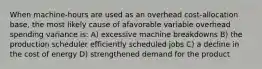 When machine-hours are used as an overhead cost-allocation base, the most likely cause of afavorable variable overhead spending variance is: A) excessive machine breakdowns B) the production scheduler efficiently scheduled jobs C) a decline in the cost of energy D) strengthened demand for the product