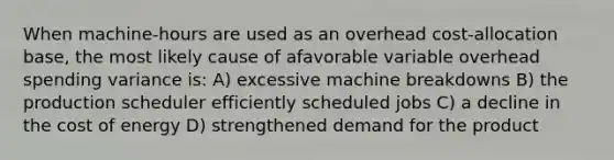 When machine-hours are used as an overhead cost-allocation base, the most likely cause of afavorable variable overhead spending variance is: A) excessive machine breakdowns B) the production scheduler efficiently scheduled jobs C) a decline in the cost of energy D) strengthened demand for the product