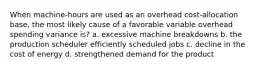 When machine-hours are used as an overhead cost-allocation base, the most likely cause of a favorable variable overhead spending variance is? a. excessive machine breakdowns b. the production scheduler efficiently scheduled jobs c. decline in the cost of energy d. strengthened demand for the product