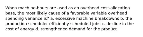 When machine-hours are used as an overhead cost-allocation base, the most likely cause of a favorable variable overhead spending variance is? a. excessive machine breakdowns b. the production scheduler efficiently scheduled jobs c. decline in the cost of energy d. strengthened demand for the product