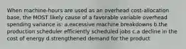 When machine-hours are used as an overhead cost-allocation base, the MOST likely cause of a favorable variable overhead spending variance is: ​a.​excessive machine breakdowns ​b.​the production scheduler efficiently scheduled jobs ​c.​a decline in the cost of energy ​d.​strengthened demand for the product