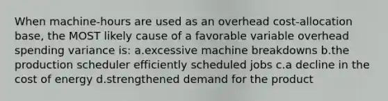 When machine-hours are used as an overhead cost-allocation base, the MOST likely cause of a favorable variable overhead spending variance is: ​a.​excessive machine breakdowns ​b.​the production scheduler efficiently scheduled jobs ​c.​a decline in the cost of energy ​d.​strengthened demand for the product