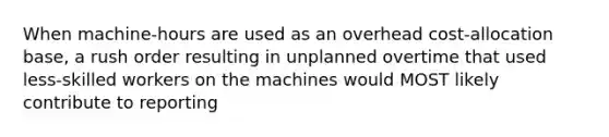 When machine-hours are used as an overhead cost-allocation base, a rush order resulting in unplanned overtime that used less-skilled workers on the machines would MOST likely contribute to reporting