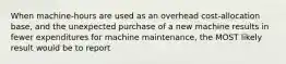 When machine-hours are used as an overhead cost-allocation base, and the unexpected purchase of a new machine results in fewer expenditures for machine maintenance, the MOST likely result would be to report