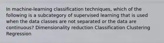 In machine-learning classification techniques, which of the following is a subcategory of <a href='https://www.questionai.com/knowledge/kAIP737LEV-supervised-learning' class='anchor-knowledge'>supervised learning</a> that is used when the data classes are not separated or the data are continuous? Dimensionality reduction Classification Clustering Regression