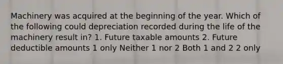 Machinery was acquired at the beginning of the year. Which of the following could depreciation recorded during the life of the machinery result in? 1. Future taxable amounts 2. Future deductible amounts 1 only Neither 1 nor 2 Both 1 and 2 2 only