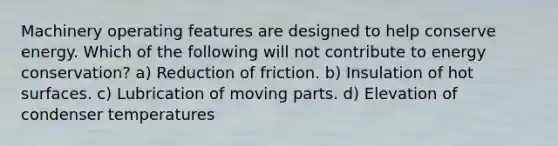 Machinery operating features are designed to help conserve energy. Which of the following will not contribute to energy conservation? a) Reduction of friction. b) Insulation of hot surfaces. c) Lubrication of moving parts. d) Elevation of condenser temperatures