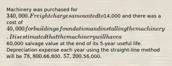 Machinery was purchased for 340,000. Freight charges amounted to14,000 and there was a cost of 40,000 for building a foundation and installing the machinery. It is estimated that the machinery will have a60,000 salvage value at the end of its 5-year useful life. Depreciation expense each year using the straight-line method will be 78,800.66,800. 57,200.56,000.