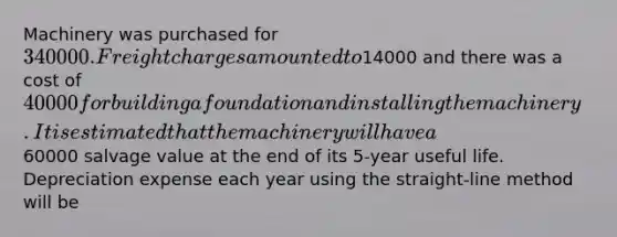 Machinery was purchased for 340000. Freight charges amounted to14000 and there was a cost of 40000 for building a foundation and installing the machinery. It is estimated that the machinery will have a60000 salvage value at the end of its 5-year useful life. Depreciation expense each year using the straight-line method will be