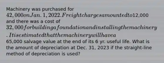 Machinery was purchased for 42,000 on Jan. 1, 2022. Freight charges amounted to12,000 and there was a cost of 32,000 for building a foundation and installing the machinery. It is estimated that the machinery will have a65,000 salvage value at the end of its 6 yr. useful life. What is the amount of depreciation at Dec. 31, 2023 if the straight-line method of depreciation is used?