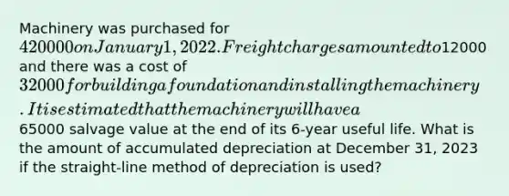 Machinery was purchased for 420000 on January 1, 2022. Freight charges amounted to12000 and there was a cost of 32000 for building a foundation and installing the machinery. It is estimated that the machinery will have a65000 salvage value at the end of its 6-year useful life. What is the amount of accumulated depreciation at December 31, 2023 if the straight-line method of depreciation is used?