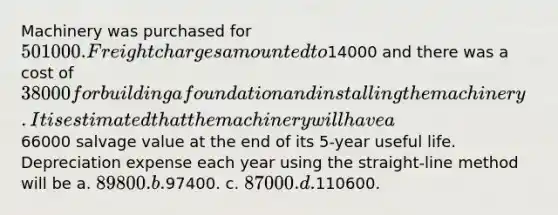 Machinery was purchased for 501000. Freight charges amounted to14000 and there was a cost of 38000 for building a foundation and installing the machinery. It is estimated that the machinery will have a66000 salvage value at the end of its 5-year useful life. Depreciation expense each year using the straight-line method will be a. 89800. b.97400. c. 87000. d.110600.