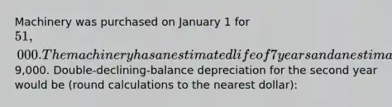 Machinery was purchased on January 1 for 51,000. The machinery has an estimated life of 7 years and an estimated salvage value of9,000. Double-declining-balance depreciation for the second year would be (round calculations to the nearest dollar):