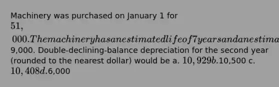 Machinery was purchased on January 1 for 51,000. The machinery has an estimated life of 7 years and an estimated salvage value of9,000. Double-declining-balance depreciation for the second year (rounded to the nearest dollar) would be a. 10,929 b.10,500 c. 10,408 d.6,000