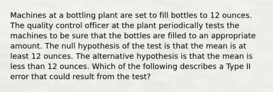 Machines at a bottling plant are set to fill bottles to 12 ounces. The quality control officer at the plant periodically tests the machines to be sure that the bottles are filled to an appropriate amount. The null hypothesis of the test is that the mean is at least 12 ounces. The alternative hypothesis is that the mean is less than 12 ounces. Which of the following describes a Type II error that could result from the test?