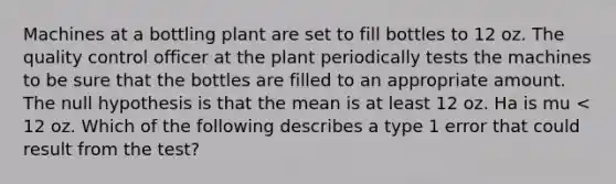 Machines at a bottling plant are set to fill bottles to 12 oz. The quality control officer at the plant periodically tests the machines to be sure that the bottles are filled to an appropriate amount. The null hypothesis is that the mean is at least 12 oz. Ha is mu < 12 oz. Which of the following describes a type 1 error that could result from the test?