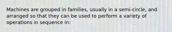 Machines are grouped in families, usually in a semi-circle, and arranged so that they can be used to perform a variety of operations in sequence in: