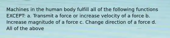 Machines in the human body fulfill all of the following functions EXCEPT: a. Transmit a force or increase velocity of a force b. Increase magnitude of a force c. Change direction of a force d. All of the above