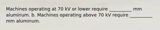 Machines operating at 70 kV or lower require __________ mm aluminum. b. Machines operating above 70 kV require __________ mm aluminum.